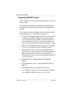 Page 6060 / Working with ISDN
Modular ICS 6.0 Installer GuideP0992638 03
Programming ISDN BRI resources
Some steps will not be necessary depending on the service you 
are providing.
More detailed information is included under the individual 
headings and settings in the Programming and Maintenance 
sections.
For complete card and cartridge installation instructions and 
safety precautions, see Installation on page 209.
1. Collect the information supplied by your service provider 
to support your ISDN package....