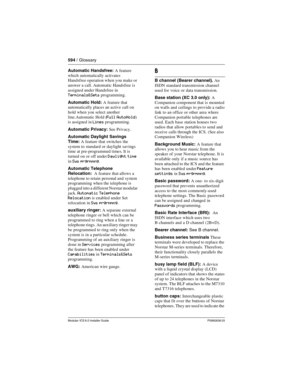 Page 594594 / Glossary
Modular ICS 6.0 Installer GuideP0992638 03
Automatic Handsfree: A feature 
which automatically activates 
Handsfree operation when you make or 
answer a call. Automatic Handsfree is 
assigned under Handsfree in 
Terminals&Sets programming.
Automatic Hold: A feature that 
automatically places an active call on 
hold when you select another 
line.Automatic Hold (
Full AutoHold) 
is assigned in Lines programming.
Automatic Privacy: See Privacy.
Automatic Daylight Savings 
Time: A feature that...