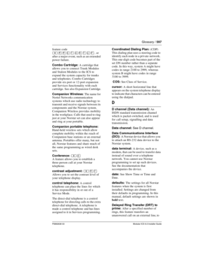 Page 597Glossary / 597
P0992638 03Modular ICS 6.0 Installer Guide
feature code 
, or 
after a major event, such as an extended 
power failure.
Combo Cartridge: A cartridge that 
allows you to connect Trunk Modules 
and Station Modules to the ICS to 
expand the system capacity for trunks 
and telephones. Combo Cartridges 
provide six-port or 12-port expansion 
and Services functionality with each 
cartridge. See also Expansion Cartridge.
Companion Wireless: The name for 
Nortel Networks communication 
systems...