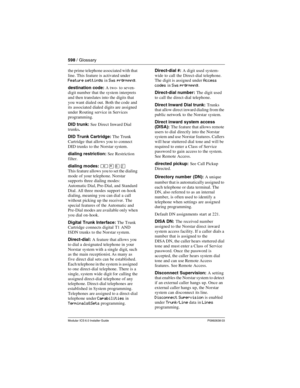 Page 598598 / Glossary
Modular ICS 6.0 Installer GuideP0992638 03
the prime telephone associated with that 
line. This feature is activated under 
Feature settings in Sys prgrmmng.
destination code: A two- to seven-
digit number that the system interprets 
and then translates into the digits that 
you want dialed out. Both the code and 
its associated dialed digits are assigned 
under Routing service in Services 
programming.
DID trunk: See Direct Inward Dial 
trunks.
DID Trunk Cartridge: The Trunk 
Cartridge...