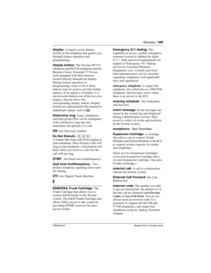 Page 599Glossary / 599
P0992638 03Modular ICS 6.0 Installer Guide
display: A liquid crystal display 
(LCD) on the telephone that guides you 
through feature operation and 
programming.
display button: The Norstar M7310 
telephone and M7324 telephone and the 
Business Series Terminal T7316 are 
each equipped with three buttons 
located directly beneath the display. 
During feature operation or 
programming, some or all of these 
buttons may be used to provide further 
options. If an option is available, it is...