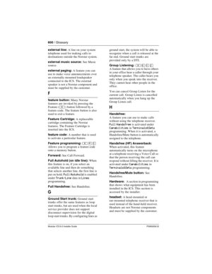 Page 600600 / Glossary
Modular ICS 6.0 Installer GuideP0992638 03
external line: A line on your system 
telephone used for making calls to 
destinations outside the Norstar system. 
external music source: See Music 
source.
external paging: A feature you can 
use to make voice announcements over 
an externally-mounted loudspeaker 
connected to the ICS. The external 
speaker  is not a Norstar component and 
must be supplied by the customer.
F
feature button: Many Norstar 
features are invoked by pressing the...