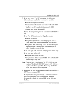 Page 61Working with ISDN / 61
P0992638 03Modular ICS 6. 0 Installer Guide
7. If the card uses a T or NT loop, enter the following 
information, as supplied by your service provider: 
the SPID assigned to the loop
the number of B-channels associated with each SPID
the Network DNs used with the network SPID
the call type of the Network DN 
Repeat the programming for the second network SPID, if 
any.
If the T or NT loop is used for D-packet service: 
turn on the service
assign the appropriate S-loop mapping...