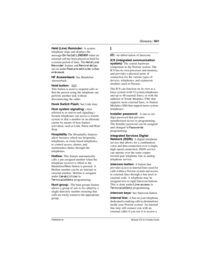 Page 601Glossary / 601
P0992638 03Modular ICS 6.0 Installer Guide
Held (Line) Reminder: A system 
telephone rings and displays the 
message 
On hold: LINENAM when an 
external call has been placed on hold for 
a certain period of time. The 
Held Line 
Reminder feature and Remind delay 
are set under 
Feature settings in Sys 
prgrmmng
.
HF Answerback: See Handsfree 
Answerback.
Hold button:  
³
This button is used to suspend calls so 
that the person using the telephone can 
perform another task without...