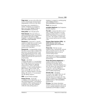 Page 605Glossary / 605
P0992638 03Modular ICS 6.0 Installer Guide
Page zone: An area in the office that 
receives internal page announcements 
independently of the rest of the office.
Each page zone is identified by a 
number. Telephones are assigned to 
page zones under 
Capabilities in 
Terminals&Sets programming.
Park prefix: See Call park prefix.
Park timeout: The time before an 
unanswered parked call is routed back to 
the telephone that parked it. 
Park 
timeout
 is configured under Feature 
settings in...