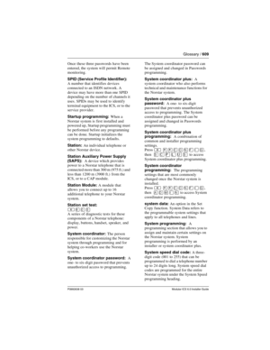 Page 609Glossary / 609
P0992638 03Modular ICS 6.0 Installer Guide
Once these three passwords have been 
entered, the system will permit Remote 
monitoring. 
SPID (Service Profile Identifier): 
A number that identifies devices 
connected to an ISDN network. A 
device may have more than one SPID 
depending on the number  of channels it 
uses. SPIDs may be used to identify 
terminal equipment to the ICS, or to the 
service provider.
Startup programming: When a 
Norstar system is first installed and 
powered up,...