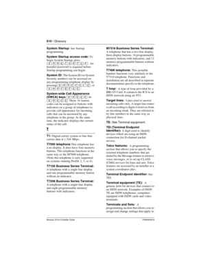 Page 610610 / Glossary
Modular ICS 6.0 Installer GuideP0992638 03
System Startup: See Startup 
programming.
System Startup access code: To 
begin System Startup, press 
². An 
Installer password is required before 
Startup programming can begin.
System ID: The System ID (or System 
Security number) can be accessed on 
any programming telephone display by 
pressing 
²¥¥êçêéë, or 
²¥¥àáàÝÜ.
System-wide Call Appearance 
(SWCA) keys 
²¥ÞÛâto 
²¥ÞÜÞ These 16 feature 
codes can be assigned to buttons with 
indicators...