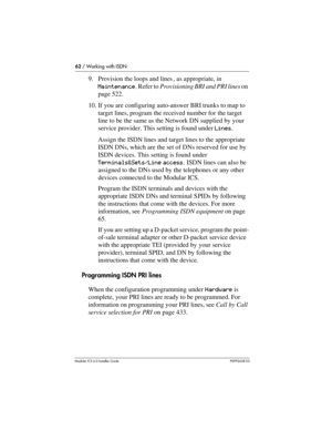 Page 6262 / Working with ISDN
Modular ICS 6.0 Installer GuideP0992638 03
9. Provision the loops and lines , as appropriate, in 
Maintenance. Refer to Provisioning BRI and PRI lines on 
page 522.
10. If you are configuring auto-answer BRI trunks to map to 
target lines, program the received number for the target 
line to be the same as the Network DN supplied by your 
service provider. This setting is found under Lines.
Assign the ISDN lines and target lines to the appropriate 
ISDN DNs, which are the set of DNs...