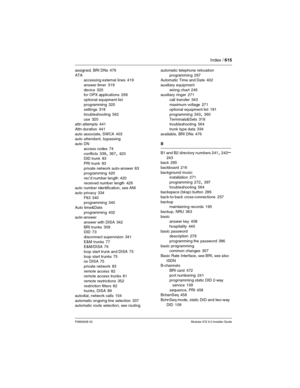 Page 615Index / 615
P0992638 03Modular ICS 6.0 Installer Guide
assigned, BRI DNs 476
ATA
accessing external lines
 419
answer timer
 319
device
 320
for OPX applications 266
optional equipment list
programming
 320
settings 318
troubleshooting
 562
use
 320
attn attempts 441
Attn duration
 441
auto associate, SWCA
 403
auto attendant, bypassing
auto DN
access codes
 74
conflicts
 339, 367, 420
DID trunk 83
PRI trunk
 83
private network auto-answer
 83
programming 420
rec’d number length
 420
received number...