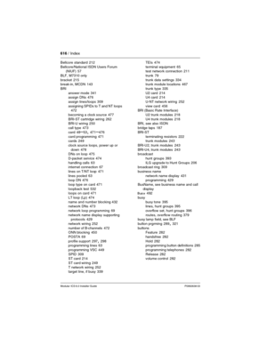 Page 616616 / Index
Modular ICS 6.0 Installer GuideP0992638 03
Bellcore standard 212
Bellcore/National ISDN Users Forum 
(NIUF)
 57
BLF, M7310 only
bracket
 215
break-in, MCDN 143
BRI
answer mode
 341
assign DNs 476
assign lines/loops
 309
assigning SPIDs to T and NT loops
 472
becoming a clock source
 477
BRI-ST cartridge wiring
 262
BRI-U wiring 250
call type
 473
card
 48–53, 471–476
card programming
 471
cards 249
clock source loops, power up or 
down
 478
DNs on loop 475
D-packet service
 474
handling...