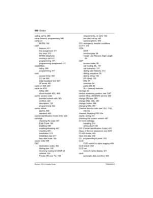 Page 618618 / Index
Modular ICS 6.0 Installer GuideP0992638 03
calllog opt’ns 289
camp timeout, programming
 398
camp-on
MCDN
 142
CAP
features
 411
line assignment
 311
line keys
 310
M7324 telephone
moving a set
 412
programming
 411
programming assignment 411
capabilities
listing
 280
programming 317
card
answer timer
 460
CO fail
 460
edge loopback test 527
I/F levels
 461
cards on ICS
 455
cards on KSU
listing
 280
show module
 455, 456
carrier access code
branded outwat calls
 365
conflicts
 422...