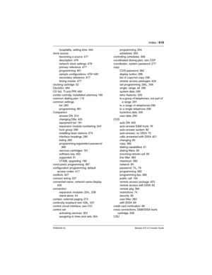 Page 619Index / 619
P0992638 03Modular ICS 6.0 Installer Guide
hospitality, setting time 440
clock source
becoming a source
 477
description
 476
network clock settings
 478
primary reference 477
programming
 481
sample configurations
 478–481
secondary reference 477
timing master
 477
clocking cartridge
 52
ClockSrc 464
CO fail, TI and PRI
 460
combo cartridg, installation planning
 180
common dialing plan 110
common settings
list
 280
programming
 381
Companion
answer DN
 314
changing DNs
 425
equipment list...