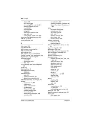 Page 620620 / Index
Modular ICS 6.0 Installer GuideP0992638 03
alarms 536
clock source
 464
connecting DTI to external 254
disabling internal CSU
 237
line build
 463
line coding 464
listing
 280
performance statistics
 534
stats 485, 533
turning off/on, disable trunk
 462
customizing call display services
 330
CWI, SL-1 network
cycle, park mode
 399
D
data copied
 292
Data Module
 483
data modules, connecting
 224
data not copied 292
data, call type
 473
date and time, see AutoTime&Date
Daylight Savings Time,...