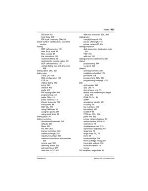 Page 621Index / 621
P0992638 03Modular ICS 6.0 Installer Guide
DID trunk 83
host delay
 406
PRI trunk, matching DNs 83
dialed number identification, see DNIS 
number
dialing
CDP call scenarios
 131
filter, E&M trunk
 88
filter, remote 87
line restrictions
 350
restriction filters
 86
restriction for remote callers 351
UDP call scenarios
 127
unified dialing plan with line pools
 338
dialing opt’ns
 289, 321
dialing plan
2-way DID
 108
CbC configuration 106
CDP
 94
enbloc dialing
 412
listing 280
network
 413...