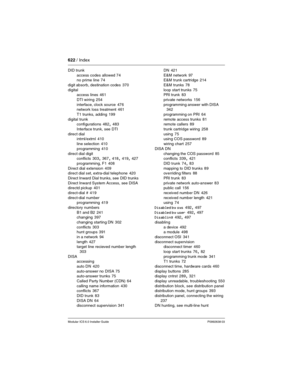 Page 622622 / Index
Modular ICS 6.0 Installer GuideP0992638 03
DID trunk
access codes allowed
 74
no prime line 74
digit absorb, destination codes
 370
digital
access lines
 461
DTI wiring
 254
interface, clock source
 476
network loss treatment 461
T1 trunks, adding
 199
digital trunk
configurations
 482, 483
Interface trunk, see DTI
direct dial
intrnl/extrnl
 410
line selection
 410
programming
 410
direct dial digit
conflicts
 303, 367, 418, 419, 427
programming, F1
 408
Direct dial extension
 409
direct dial...