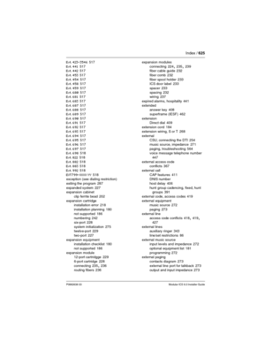 Page 625Index / 625
P0992638 03Modular ICS 6.0 Installer Guide
Evt 423-3546 517
Evt 441
 517
Evt 442 517
Evt 453
 517
Evt 454
 517
Evt 458 517
Evt 459
 517
Evt 680
 517
Evt 681 517
Evt 683
 517
Evt 687
 517
Evt 688 517
Evt 689
 517
Evt 690
 517
Evt 691 517
Evt 692
 517
Evt 693
 517
Evt 694
 517
Evt 695 517
Evt 696
 517
Evt 697
 517
Evt 698 518
Evt 822
 518
Evt 882
 518
Evt 883 518
Evt 992
 518
EVT799-XXXX YY
 518
exception (see dialing restriction)
exiting the program
 287
expanded system
 227
expansion cabinet...