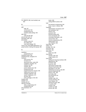 Page 627Index / 627
P0992638 03Modular ICS 6.0 Installer Guide
FX, INWATS, 900, nine hundred, see 
900
G
gain
high
 347
normal level
 347
programming
 347
trunk/line data settings 334
gain level
CSU line bld
 463
ground start trunk 72
grounded outlet
 180
groundstart
answer mode
 341
line setting
 337
trunk data settings
 334
Group 4 fax using ISDN applications
 174
group function, naming hunt groups 396
H
handsfree
programming
 317
handsfree button
 282
handsfree/mute, assigned 314
hardware
clock source
 476...