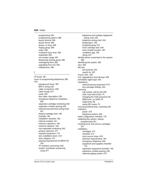 Page 628628 / Index
Modular ICS 6.0 Installer GuideP0992638 03
programming 391
programming options
 389
queue timeout 394
queue timout
 395
queue, on busy
 395
ringing group 390
rotary
 394
routing for busy lines
 395
sequential 393
set number range
 391
temporarily leaving group
 390
unassigning lines 392
upgrading from ILG
 206
videophones
 390
I
I/F levels
 461
icons on programming telephones
 282
ICS
background music
 397
BRI-U wiring
 250
cable connections 238
cable trough
 274
cards
 455
door lable,...