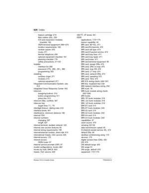 Page 629629 / Index
Modular ICS 6.0 Installer GuideP0992638 03
feature cartridge 219
fiber cables
 230, 232
ICS and expansion modules 
checklist
 182
ISDN terminal equipment
 268–270
location requirements 182
module spacer
 233
music
 271
Norstar telephone 265
optional equipment checklist
 181
planning checklist
 178
safety precautions 21–23
Installer
interface list
 280
password 278, 280, 301, 385
programming
 305
installing
auxiliary ringer
 271
modules 215
optional equipment
 271
Integrated Communication...