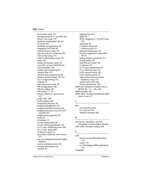 Page 630630 / Index
Modular ICS 6.0 Installer GuideP0992638 03
file transfer using 174
framing format for T1 and PRI
 462
Group 4 fax using 174
hardware configuration
 48–52
I/F levels
 461
installation programming 58
integrated X.25 PAD
 68
Internet access using
 175
jack and plug pin numbering 253
LAN access using
 174
LAN to LAN bridging using
 175
layers 39
leased line backup using
 174
Loop DN, see also ISDN DN
 65
loop termination 222
module port numbering
 241
network DNs
 473
network loop programming...