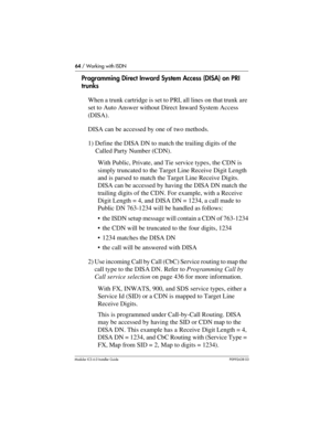 Page 6464 / Working with ISDN
Modular ICS 6.0 Installer GuideP0992638 03
Programming Direct Inward System Access (DISA) on PRI 
trunks
When a trunk cartridge is set to PRI, all lines on that trunk are 
set to Auto Answer without Direct Inward System Access 
(DISA). 
DISA can be accessed by one of two methods.
1) Define the DISA DN to match the trailing digits of the 
Called Party Number (CDN).
With Public, Private, and Tie service types, the CDN is 
simply truncated to the Target Line Receive Digit Length 
and...