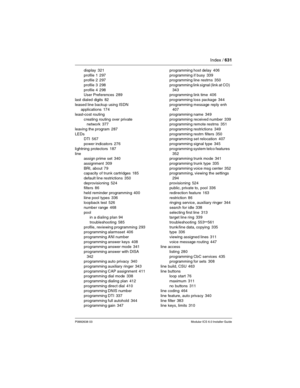 Page 631Index / 631
P0992638 03Modular ICS 6.0 Installer Guide
display 321
profile 1
 297
profile 2 297
profile 3
 298
profile 4
 298
User Preferences 289
last dialed digits
 82
leased line backup using ISDN 
applications
 174
least-cost routing
creating routing over private 
network
 377
leaving the program
 287
LEDs
DTI
 567
power indicators
 276
lightning protectors
 187
line
assign prime set
 340
assignment
 309
BRI, about
 79
capacity of trunk cartridges 185
default line restrictions
 350
deprovisioning...