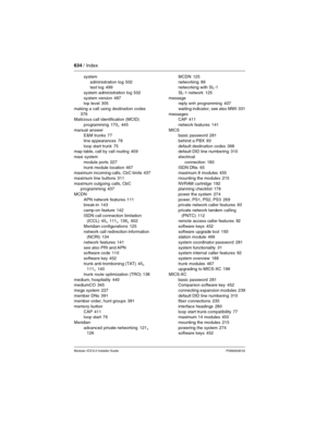 Page 634634 / Index
Modular ICS 6.0 Installer GuideP0992638 03
system
administration log
 502
test log 499
system administration log
 502
system version
 487
top level 305
making a call using destination codes
 
376
Malicious call identification (MCID)
programming
 170, 445
manual answer
E&M trunks
 77
line appearances
 78
loop start trunk
 75
map table, call by call routing 459
maxi system
module ports
 227
trunk module location
 467
maximum incoming calls, CbC limits 437
maximum line buttons
 311
maximum...