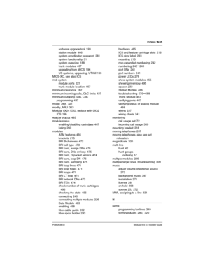 Page 635Index / 635
P0992638 03Modular ICS 6.0 Installer Guide
software upgrade tool 193
station module
 466
system coordinator password 281
system functionality
 31
system overview
 188
trunk modules 467
upgrading from MICS
 196
US systems, upgrading, UTAM
 196
MICS-XC, see also ICS
midi system
module ports
 227
trunk module location 467
minimum clearance
 182
minimum incoming calls, CbC limits
 437
minimum outgoing calls, CbC 
programming
 437
model
 289, 321
modify, NRU
 363
Modular 8X24 KSU, replace with...