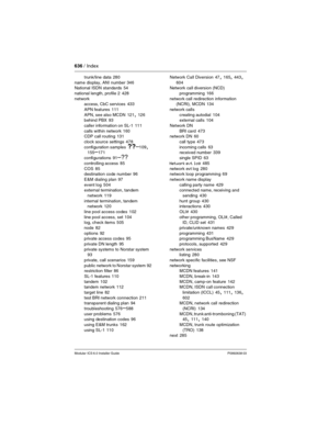 Page 636636 / Index
Modular ICS 6.0 Installer GuideP0992638 03
trunk/line data 280
name display, ANI number
 346
National ISDN standards 54
national length, profile 2
 428
network
access, CbC services
 433
APN features
 111
APN, see also MCDN
 121, 126
behind PBX 93
caller information on SL-1
 111
calls within network
 160
CDP call routing 131
clock source settings
 478
configuration samples
 ??–109, 155–171
configurations
 91–??
controlling access 85
COS
 85
destination code number 96
E&M dialing plan
 97
event...