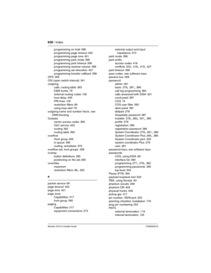 Page 638638 / Index
Modular ICS 6.0 Installer GuideP0992638 03
programming on hold 398
programming page timeout
 402
programming page tone 401
programming park mode
 399
programming park timeout
 399
programming receiver volume 398
programming set relocation
 407
programming transfer callback
 399
OPX 266
OSI (open switch interval)
 341
outgoing
calls, routing table
 365
E&M trunks
 78
external routing codes
 106
host delay 406
PRI lines
 105
restriction filters
 86
using loop start
 76
outgoing name and number...