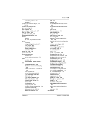 Page 639Index / 639
P0992638 03Modular ICS 6.0 Installer Guide
networking features 110
using SL-1
point-of-sale terminal adapter, see 
POSTA
point-of-sale terminals
 68
port numbering 241
port numbers
 241
port, verifying module ports
 467
Port/DN status 485
port/DN status
 280, 488
positioning the overlays
 283
POSTA
BRI
 69
Bri cards, D-packet service
 68
power
LEDs
 275
losing call log information
 276
S or T loops
 269
specifications 589
system indicators
 276
warm start
 275
power bar 184, 274
power cords...