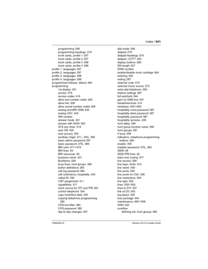 Page 641Index / 641
P0992638 03Modular ICS 6.0 Installer Guide
programming 296
programming headings
 279
trunk cards, profile 1 297
trunk cards, profile 2
 297
trunk cards, profile 3
 298
trunk cards, profile 4 298
profile 1, languages
 297
profile 2, languages
 297
profile 3, languages 298
profile 4, languages
 298
programmed release, dialout
 364
programming
1st display
 331
access
 278
access codes 416
allow last number redial
 328
allow link
 328
allow saved number redial
 328
analog and BRI ONN 432
analog...