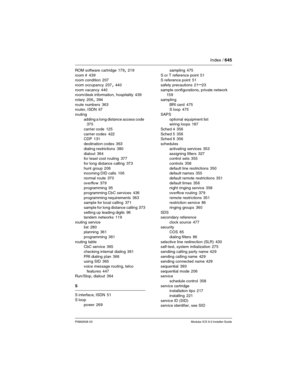 Page 645Index / 645
P0992638 03Modular ICS 6.0 Installer Guide
ROM software cartridge 179, 219
room #
 439
room condition 207
room occupancy
 207, 440
room vacancy
 440
room/desk information, hospitality 439
rotary
 206, 394
route numbers
 363
router, ISDN 67
routing
adding a long distance access code
 375
carrier code
 125
carrier codes
 422
CDP 131
destination codes
 363
dialing restrictions
 380
dialout
 364
for least cost routing 377
for long distance calling
 373
hunt group
 206
incoming DID calls 106...