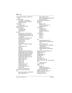 Page 646646 / Index
Modular ICS 6.0 Installer GuideP0992638 03
service profile identifier, see ISDN and 
SPID
service provider
connecting T1 and PRI
 254
connecting to external CSU
 254
ISDN protocol 58
service time
hospitality
 440
service tone cadences 589
service types
 64
CbC limits
 437
routing table 365
using SID
 365
services
activatiing from control set
 353
assigning direct dial numbers
 420
call ringing, dialing restrictions, call 
routing
 353
cartridge, IVD services  card 179
CbC selection for PRI...