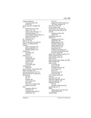 Page 647Index / 647
P0992638 03Modular ICS 6.0 Installer Guide
single-line telephone
emergency phone
 265
off-site 266
six-port expansion cartridge
 228
SL-1
MCDN software key
 452
network
 121, 126
network caller information
 111
networking features 110
private network tandem calling
 112
private PRI protocol
 456
software code 110
SL-1 networking
 110
slots on ICS
 199
SLR, see selective line redirection
softkeys, see display buttons
software
DNIS for third-party
 346
MICS and MICS-XC 31
NVRAM installation...