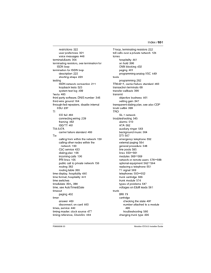 Page 651Index / 651
P0992638 03Modular ICS 6.0 Installer Guide
restrictions 322
user prefernces
 321
voice messages 448
terminals&sets
 304
terminating resistors, see termination for 
ISDN loop
termination for ISDN loop
description
 222
shorting straps 223
testing
ISDN network connection
 211
loopback tests 525
system test log
 499
Tests
 485
third party software, DNIS number 346
third-wire ground
 184
through-fed repeaters, disable internal 
CSU
 237
TI
CO fail
 460
connecting wiring
 239
framing 462
ISD/TT...