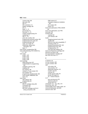 Page 652652 / Index
Modular ICS 6.0 Installer GuideP0992638 03
common data 335
dial mode
 338
DID 73
DID, restrictions
 74
disable cartridge
 336
DTI 71
E&M
 71, 75
ground start
 72
loop start 71, 75
module troubleshooting
 574
numbering
 71
PRI 71, 79
prime set, overflow
 340
programming received number
 339
programming trunk mode 341
programming type
 335
super, ans mode
 341
tandeming, calling name 
information
 430
types
 71
trunk answer, programming
 358
trunk antitromboning (TAT), MCDN 45, 
111, 140
trunk...