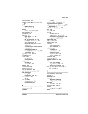 Page 653Index / 653
P0992638 03Modular ICS 6.0 Installer Guide
unkown number 332
unsupervised, programming trunk mode
 341
U-NT
network wiring
 252
reference point 50
updates
viewing programming
 287
Updating state 497
upgrade tool
 193
upgrading
 193
0X32 release 1-T1 195
8X24
 201
call log information lost
 196
from ILG to Hunt Groups 206
MICS to MICS-XC
 196
Modular 8X24 Key Service Unit 
(KSU)
 195
software upgrade before hardware 
upgrade
 189
supported upgrades
 192
U.S. MICS-XC systems lose UTAM...