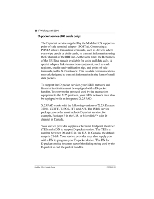 Page 6868 / Working with ISDN
Modular ICS 6.0 Installer GuideP0992638 03
D-packet service (BRI cards only)
The D-packet service supplied by the Modular ICS supports a 
point-of-sale terminal adapter (POSTA). Connecting a 
POSTA allows transaction terminals, such as devices where 
you swipe credit or debit cards, to transmit information using 
the D channel of the BRI line. At the same time, the B channels 
of the BRI line remain available for voice and data calls. A 
special adapter links transaction equipment,...