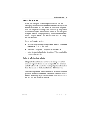 Page 69Working with ISDN / 69
P0992638 03Modular ICS 6. 0 Installer Guide
POSTA for ISDN BRI
When you configure D-channel packet service, you are 
specifying the transmission path between an ISDN loop on the 
network side of the ICS and the ISDN loop on the telephone 
side. The telephone side loop is the loop used by the point-of-
sale terminal adapter. The service is turned on and configured 
using the network loop programming found under Hardware. 
Use NT loop for BRI-U2 and BRI-U4 cards and S or T loop 
for...