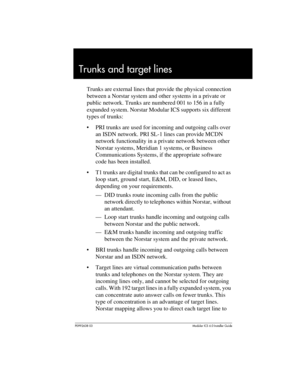 Page 71P0992638 03Modular ICS 6. 0 Installer Guide
Trunks and target lines
Trunks are external lines that provide the physical connection 
between a Norstar system and other systems in a private or 
public network. Trunks are numbered 001 to 156 in a fully 
expanded system. Norstar Modular ICS supports six different 
types of trunks:
PRI trunks are used for incoming and outgoing calls over 
an ISDN network. PRI SL-1 lines can provide MCDN 
network functionality in a private network between other 
Norstar...