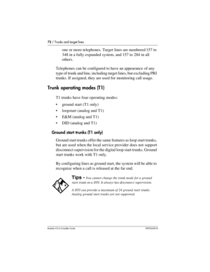 Page 7272 / Trunks and target lines
Modular ICS 6.0 Installer GuideP0992638 03
one or more telephones. Target lines are numbered 157 to 
348 in a fully expanded system, and 157 to 284 in all 
others.
Telephones can be configured to have an appearance of any 
type of trunk and line, including target lines, but excluding PRI 
trunks. If assigned, they are used for monitoring call usage.
Trunk operating modes (T1)
T1 trunks have four operating modes:
ground start (T1 only)
loopstart (analog and T1)
E&M (analog...