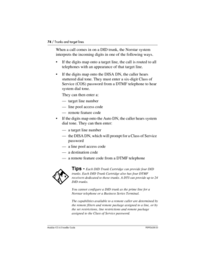 Page 7474 / Trunks and target lines
Modular ICS 6.0 Installer GuideP0992638 03
When a call comes in on a DID trunk, the Norstar system 
interprets the incoming digits in one of the following ways.
If the digits map onto a target line, the call is routed to all 
telephones with an appearance of that target line.
If the digits map onto the DISA DN, the caller hears 
stuttered dial tone. They must enter a six-digit Class of 
Service (COS) password from a DTMF telephone to hear 
system dial tone. 
They can then...