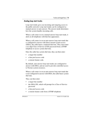 Page 75Trunks and target lines / 75
P0992638 03Modular ICS 6. 0 Installer Guide
Analog loop start trunks
Loop start trunks give you incoming and outgoing access to 
the public network. Loop start trunks can be configured as 
manual-answer or auto-answer. The answer mode determines 
how the system handles incoming calls.
When a call comes in on a manual-answer loop start trunk, it 
alerts at all telephones with that line appearance. 
When a call comes in on an auto-answer loop start trunk that 
is configured to...