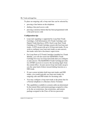 Page 7676 / Trunks and target lines
Modular ICS 6.0 Installer GuideP0992638 03
To place an outgoing call, a loop start line can be selected by:
pressing a line button on the telephone
dialing a line pool access code
pressing a memory button that has been programmed with 
a line pool access code
Configuration tips
Loop start signaling is supported by Loop Start Trunk 
Cartridges, Call Information (CI) Trunk Cartridges and 
Digital Trunk Interfaces (DTI). Each Loop Start Trunk 
Cartridge or CI Trunk Cartridge...