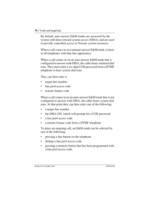 Page 7878 / Trunks and target lines
Modular ICS 6.0 Installer GuideP0992638 03
By default, auto-answer E&M trunks are answered by the 
system with direct inward system access (DISA), and are used 
to provide controlled access to Norstar system resources.
When a call comes in on a manual-answer E&M trunk, it alerts 
at all telephones with that line appearance.
When a call comes in on an auto-answer E&M trunk that is 
configured to answer with DISA, the caller hears stuttered dial 
tone. They must enter a...