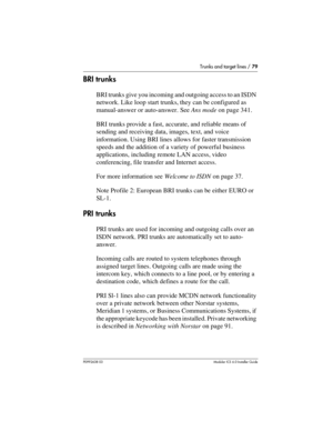 Page 79Trunks and target lines / 79
P0992638 03Modular ICS 6. 0 Installer Guide
BRI trunks
BRI trunks give you incoming and outgoing access to an ISDN 
network. Like loop start trunks, they can be configured as 
manual-answer or auto-answer. See Ans mode on page 341.
BRI trunks provide a fast, accurate, and reliable means of 
sending and receiving data, images, text, and voice 
information. Using BRI lines allows for faster transmission 
speeds and the addition of a variety of powerful business 
applications,...