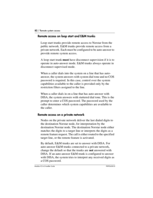 Page 8282 / Remote system access
Modular ICS 6.0 Installer GuideP0992638 03
Remote access on loop start and E&M trunks
Loop start trunks provide remote access to Norstar from the 
public network. E&M trunks provide remote access from a 
private network. Each must be configured to be auto-answer to 
provide remote system access. 
A loop start trunk must have disconnect supervision if it is to 
operate in auto-answer mode. E&M trunks always operate in 
disconnect supervised mode.
When a caller dials into the...