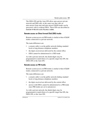 Page 83Remote system access / 83
P0992638 03Modular ICS 6. 0 Installer Guide
The DISA DN and the Auto DN allow auto-answer private 
network and DID calls, in the same way that calls on 
auto-answer loop start and auto-answer E&M trunks can be 
answered, with or without DISA. These DNs are described in 
System prgming under Access codes.
Remote access on Direct Inward Dial (DID) trunks
Remote system access on DID trunks is similar to that of E&M 
trunks connected to a private network.
The main differences are:...