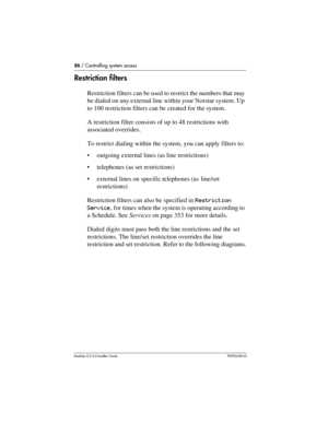 Page 8686 / Controlling system access
Modular ICS 6.0 Installer GuideP0992638 03
Restriction filters
Restriction filters can be used to restrict the numbers that may 
be dialed on any external line within your Norstar system. Up 
to 100 restriction filters can be created for the system.
A restriction filter consists of up to 48 restrictions with 
associated overrides.
To restrict dialing within the system, you can apply filters to:
outgoing external lines (as line restrictions)
telephones (as set...